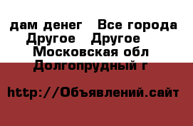 дам денег - Все города Другое » Другое   . Московская обл.,Долгопрудный г.